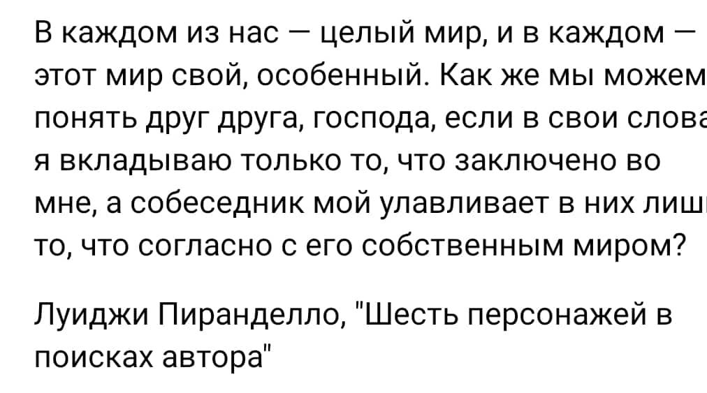 В каждом из нас целый мир и в каждом этот мир свой особенный Как же мы можем понять друг друга господа если в свои слов Я ВКПЗДЫВЗЮ ТОЛЬКО ТО ЧТО заключено 50 мне а собеседник мой улавливает в них пиш то что согласно с его собственным миром Луиджи Пиранделло Шесть персонажей в поисках автора