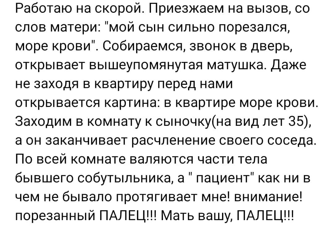 Работаю на скорой Приезжаем на вызов со слов матери мой сын сильно порезался море крови Собираемся звонок в дверь открывает вышеупомянутая матушка Даже не заходя в квартиру перед нами открывается картина в квартире море крови Заходим в комнату к сьгночкуна вид лет 35 а он заканчивает расчленение своего соседа По всей комнате валяются части тела бывшего собутыльника а пациент как ни в чем не бывало