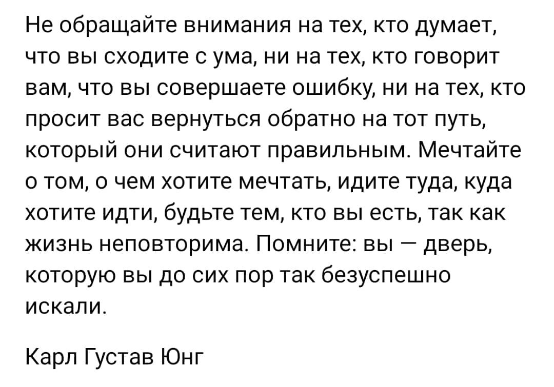 Не обращайте внимания на тех кто думает что вы сходите ума ни на техкто говорит вам что вы совершаете ошибку ни на техкто просит вас вернуться обратно на тот путь который они считают правильным Мечтайте о том о чем хотите мечтать идите туда куда хотите идти будьте тем кто вы есть так как жизнь неповторима Помните вы дверь которую вы до сих пор так безуспешно искали Карл Густав Юнг