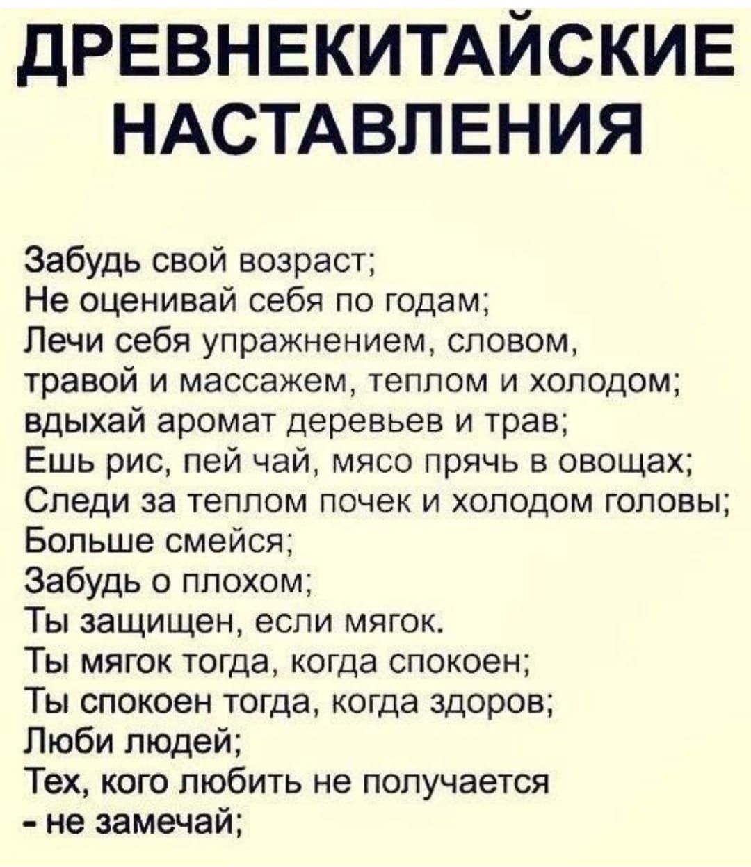 ДРЕВНЕКИТАЙСКИЕ НАСТАВПЕНИЯ Забудь свой возраст Не оценивай себя по годам Печи себя упражнением словом травой и массажем теплом и холодом вдыхай аромат деревьев и трее Ешь рис пей чай мясо прячь в овощах Следи за теплом почек и холодом головы Больше смейся Забудь о плохом Ты защищен если мягок Ты мягок тогда когда спокоен Ты спокоен тогда когда здоров Люби людей Тех кого любить не получается не за