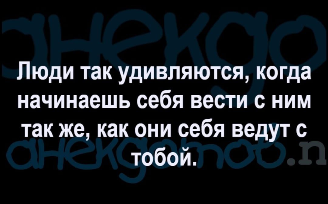 Люди так удивляются когда начинаешь себя вести с ним так же как они себя ведут с тобой