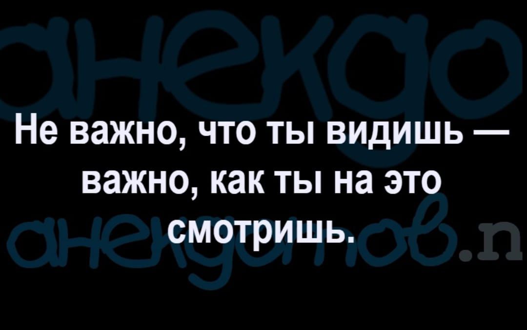 Не важно ЧТО ТЫ ВИДИШЬ важно как ТЫ на ЭТО СМОТРИШЬ