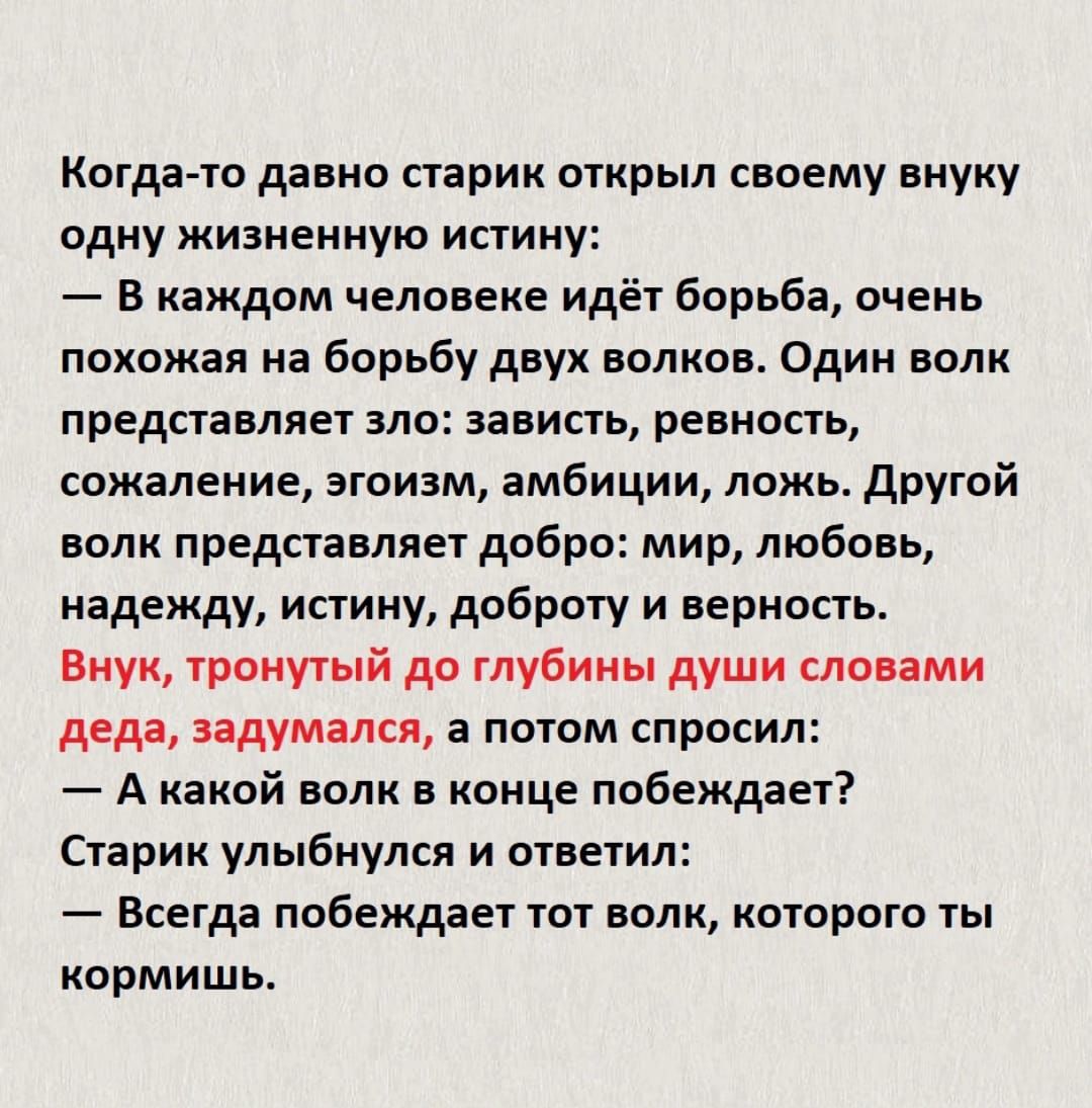 Котдачо давно старик открыл своему внуку одну жизненную истину В каждом человеке идёт борьба очень похожая на борьбу двух полков Один волк представляет зло зависть ревность сожаление эгоизм амбиции ложь другой ВОЛК представляет добра мир любовь надежду истину доброту и верность Внук тронутый до глубины души словами деда задумался а потом спросил А какой волк в конце побеждает Старик улыбнулся и от