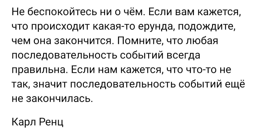 Не беспокойтесь ни о чем Если вам кажется что происходит какая7то ерунда подождите чем она закончится Помните что любая последовательность событий всегда правильна Если нам кажется что чтото не так значит поспедоватепьность событий ещё не закончилась Карл Ренц