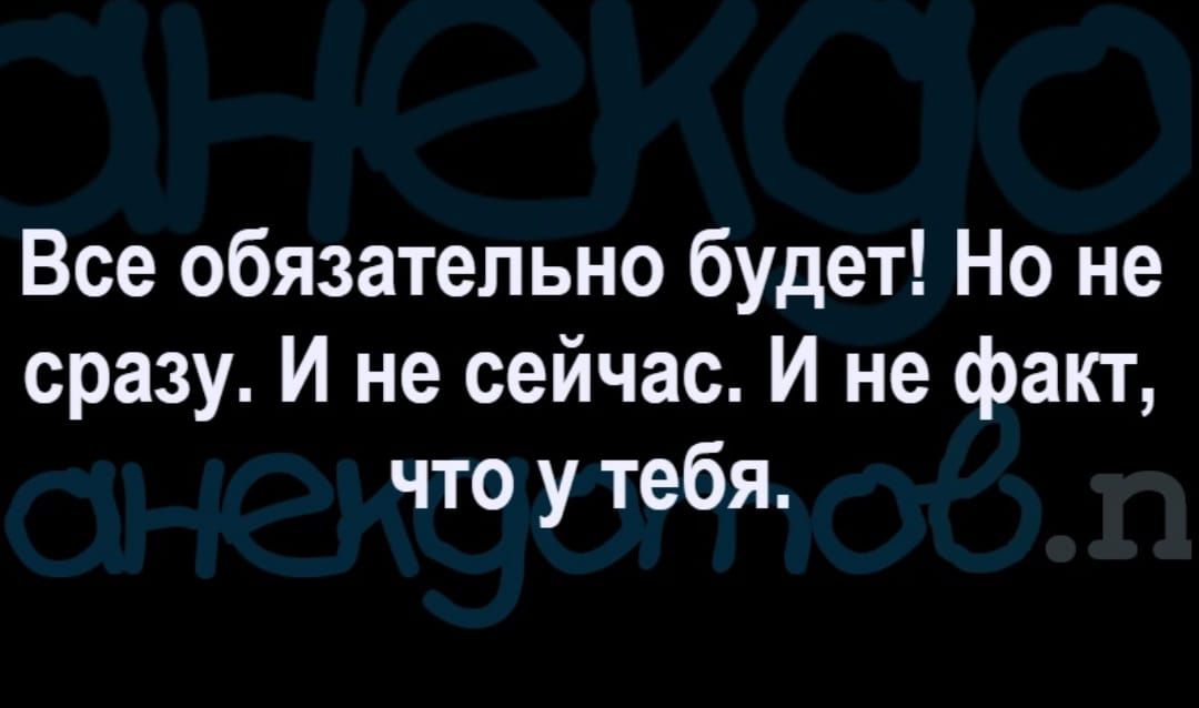 Все обязательно будет Но не сразу И не сейчас И не факт что у тебя