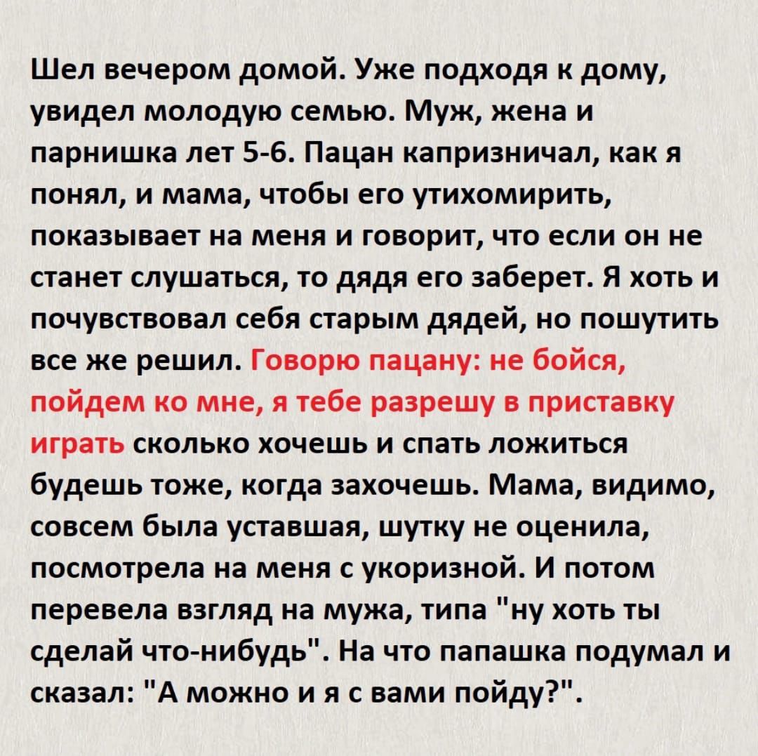 Шел вечером домой Уже подходя дому увидел молодую семью Муж жена и парнишка лет 5 6 Пацан капризничал как я понял и мама чтобы его утихомирить показывает на меня и говорит что если он не станет слушаться то дядя его заберет я хоть и почувствовал себя старым дядей о пошутить все же решил Говорю пацану не бойся пойдем ко мне я тебе разрешу в приставку играть сколько хочешь и спать ложиться будешь то