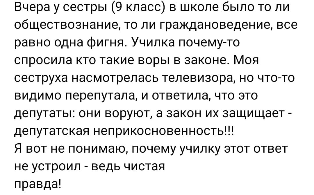 Вчера у сестры 9 класс в школе было то ли обществознание то ли граждановедение все равно одна Фигня Училка почему то спросила кто такие воры в законе Моя сеструха насмотрелась телевизора но что то видимо перепутала и ответила что это депутаты они воруют а закон их защищает депутатская неприкоснсвенность Я вот не понимаю почему училку этот ответ не устроил ведь чистая правда