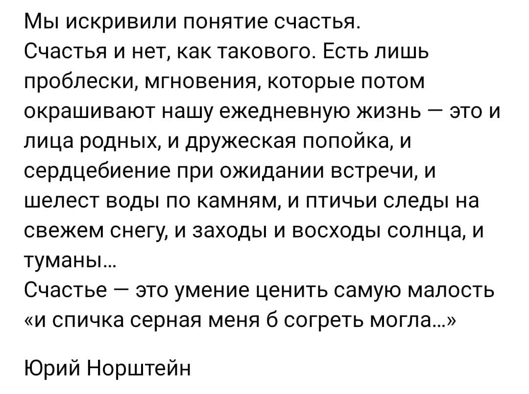 МЫ ИСКрИЕИПИ ПОНЯТИЕ счастья Счастья и нет как такового Есть лишь проблески мгновения КОТОРЫЕ ПОТОМ окрашивают нашу ежедневную ЖИЗНЬ ЭТО И ЛИЦЕ РОДНЫХ И дружеская ПОПОЙКЭ И сердцебиение при ожидании встречи и шелест воды по камням и птичьи следы на свежем снегу И ЗЕХОДЫ И ВОСХОДЫ СОЛНЦЕ И туманы Счастье _ ЭТО умение ЦЕНИТЬ СЭМУЮ МЗЛОСТЬ и спичка серная меня согреть могла Юрий Норштейн