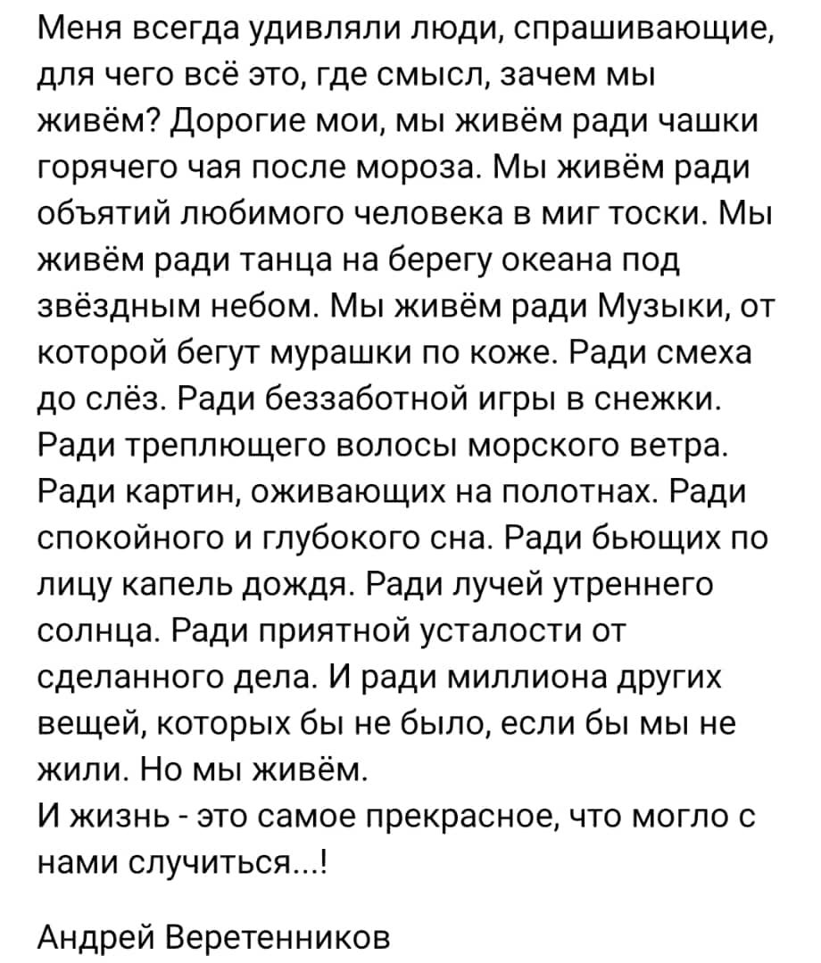 Меня всегда удивляли люди спрашивающие для чего все это где смысл зачем мы живем Дорогие мои мы живем ради чашки горячего чая после мороза Мы живём ради объятий любимого человека в миг тоски Мы живём ради танца на берегу океана под звёздным небом Мы живём ради Музыки от которой бегут мурашки по коже Ради смеха до слёз Ради беззаботной игры в снежки Ради треплющего волосы морского ветра Ради картин