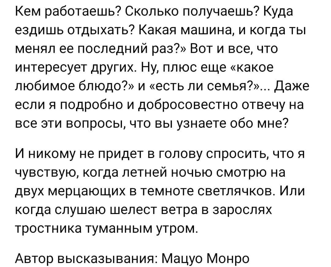 Кем работаешьч Сколько получаешь Куда ездишь отдыхать Какая машина и когда ты менял ее последний раз Вот и все что интересует других Ну плюс еще какое любимое блюдо и есть ли семья даже если я подробно и добросовестно отвечу на все эти вопросы что вы узнаете обо мне И никому не придет в голову спросить что я чувствую когда летней ночью смотрю на двух мерцающих в темноте светлячков Или когда слушаю