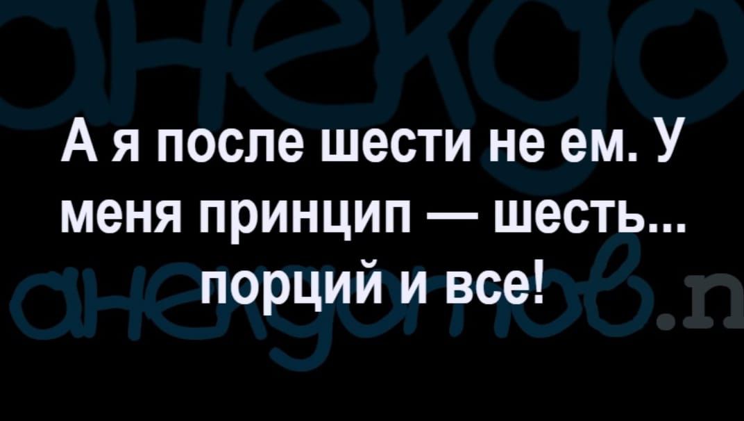 А я после шести не ем У меня ПРИНЦИП ШЕСТЬ порций и все