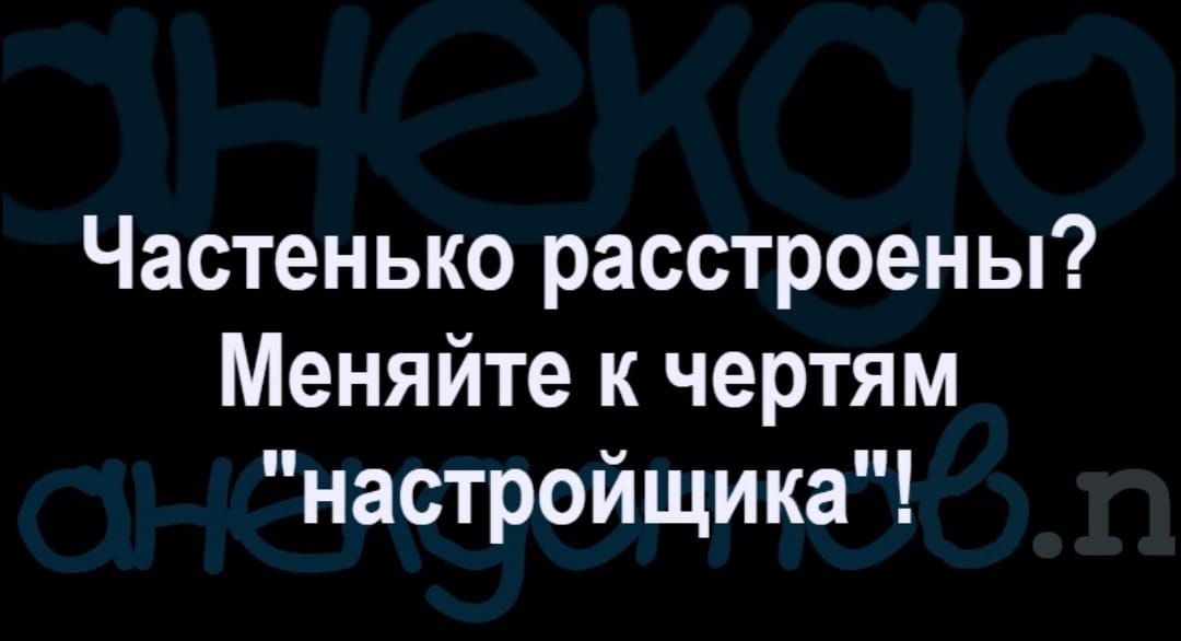 Частенько расстроены Меняйте к чертям настройщика