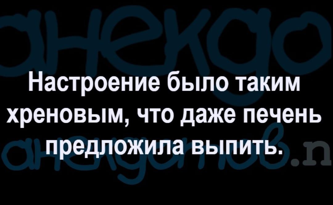 Настроение было таким хреновым что даже печень предложила выпить