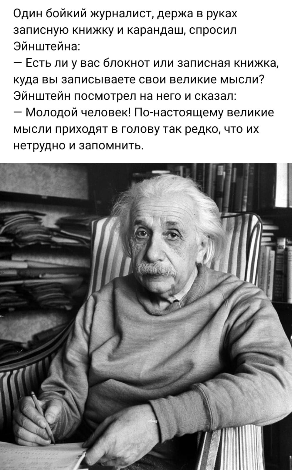 Один бойкий журналист держа в руках записную книжку и карандаш спросил Эйнштейна Есть ли у вас блокнот или записная книжка куда вы записываете свои великие мысли7 Эйнштейн посмотрел на него и сказал Молодой человек Пойнастоящему великие мысли приходят в голову так редко что их нетрудно и запомнить