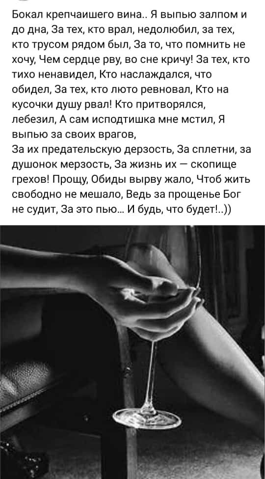 Бокал репчаишего вина я выпью залпом и до дна За тех кто врал недопюбил за тех кто трусом рядом был За то что помнить не хочу Чем сердце рву во сне кричу За тех кто тихо ненавидел Кто наслаждался что обидел за тех кто люто ревновал Кто на кусочки душу рвал Кто притворился лебезил А сам исподтишка мне мстил я выпью за своих врагов Эа их предательскую дерзость За сплетни за душонок мерзость за жизнь