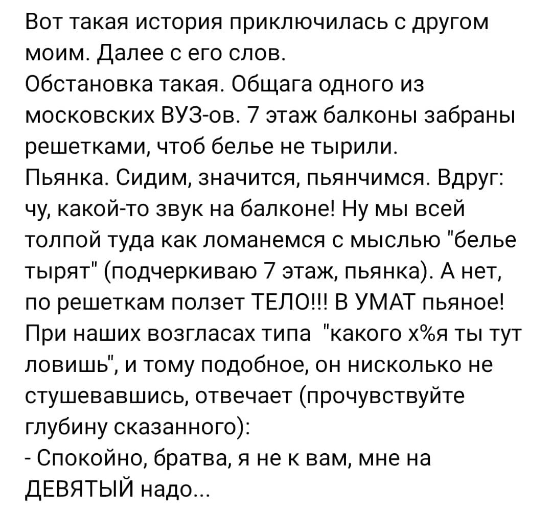 Вот такая история приключилась с другом моим далее с его слов Обстановка такая Общага одного из московских ВУЗ ов 7 этаж балконы забраны решетками чтоб белье не тырипи Пьянка Сидим значится пьянчимся Вдруг чу какойгто звук на балконе Ну мы всей толпой туда как ломанемся с мыслью белье тырят подчеркиваю 7 этаж пьянка А нет по рвшеткам ползет ТЕЛО В УМАТ пьяное При наших возгласах типа какого хя ты 