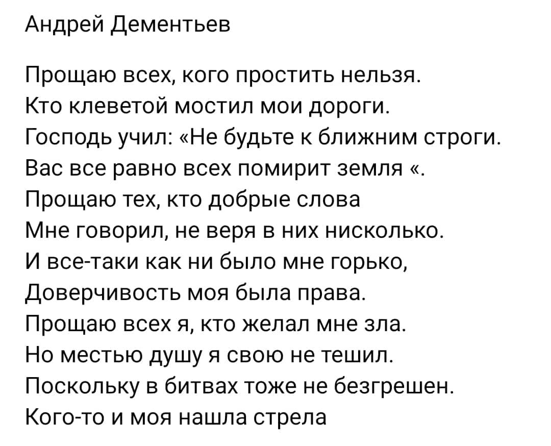 Андрей Дементьев Прощаю всех кого простить нельзя Кто клеветой мостил мои дороги Господь учил мНе будьте к ближним строги Вас все равно всех помирит земля Поощаю техкто добрые слова Мне говорил не веря е них нисколько И все таки как ни было мне горько Доверчиеость моя была права Прощаю всех я кто желал мне зла Но местью душу я свою не тешип Поскольку в битвах тоже не безгрешен Кого то и моя нашла 