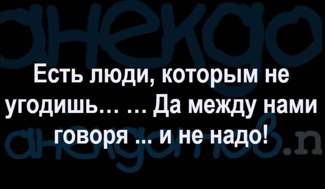 Есть люди которым не угодишь Да между нами говоря и не надо