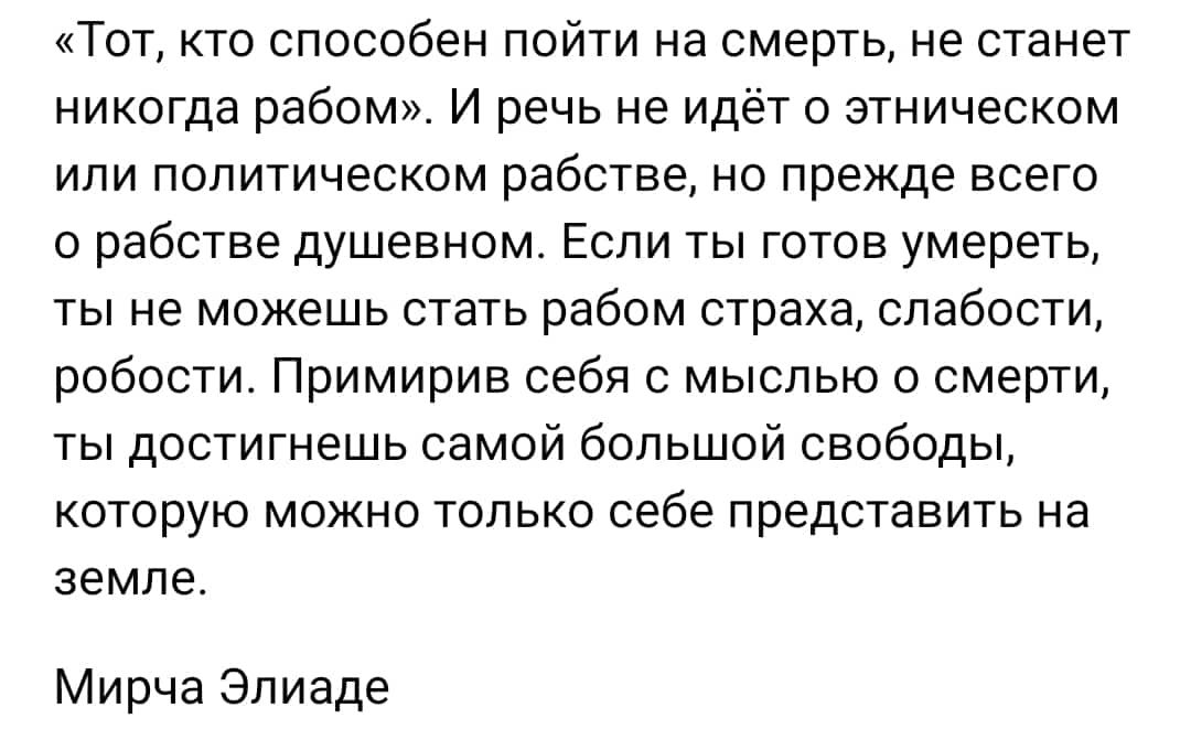 Тот кто способен пойти на смерть не станет никогда рабом И речь не идёт о этническом ИЛИ ПОПИТИЧеСКОМ рабстве НО ПРЕМЕ ВСЕГО 0 рабстве душевном Если ты готов умереть ТЫ не МОЖЕШЬ СТЭТЬ рабом СТОЭХЕ СПабОСТИ робости Примирив себя с мыслью о смерти ты достигнешь самой большой свободы КОТОРУЮ МОЖНО ТОЛЬКО себе ПрЕДСТЭБИТЬ на земле Мирча Эпиаде