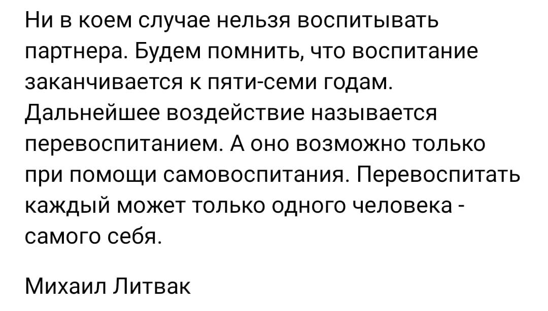 Ни в коем случае нельзя воспитывать партнера Будем ПОМНИТЬ 4ТО ВОСПИТННИЕ заканчивается К ППТИСЕМИ годам Дальнейшее воздействие называется ПЕРЭЕОСПИТЭНИЕМ А ОНО ВОЗМОЖНО ТОЛЬКО ПРИ ПОМОЩИ самовоспитания ПЕРЕВОСПИТЗТЬ каждый может только одного человека самого себя Михаил Литвак