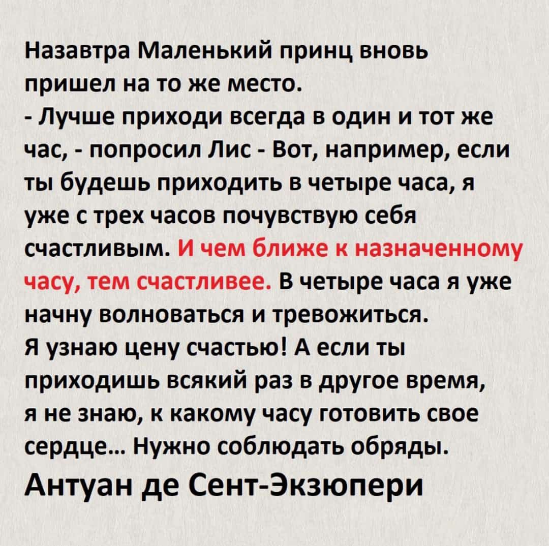 Назавтра Маленький принц вновь пришел на то же место Лучше приходи всегда в один и тот же час попросил Пис Вот например если ты будешь приходить в четыре часа я уже с трех часов почувствую себя счастливым И чем ближе к назначенному часу тем счастливее В четыре часа я уже начну волноваться и тревожиться Я узнаю цену счастью А если ты приходишь всякий раз в другое время я не знаю к какому часу готов