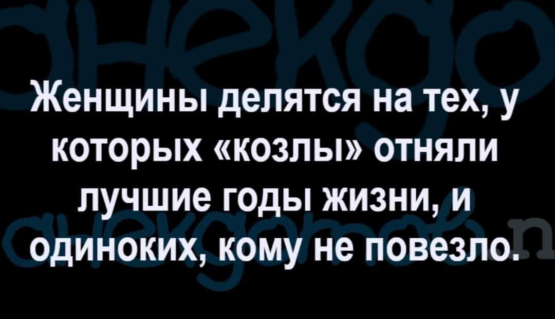 женщины делятся на тех у КОТОРЫХ КОЗЛЫ ОТНЯПИ лучшие ГОДЫ ЖИЗНИ И ОдИНОКИХ КОМУ не ПОВЕЗЛО