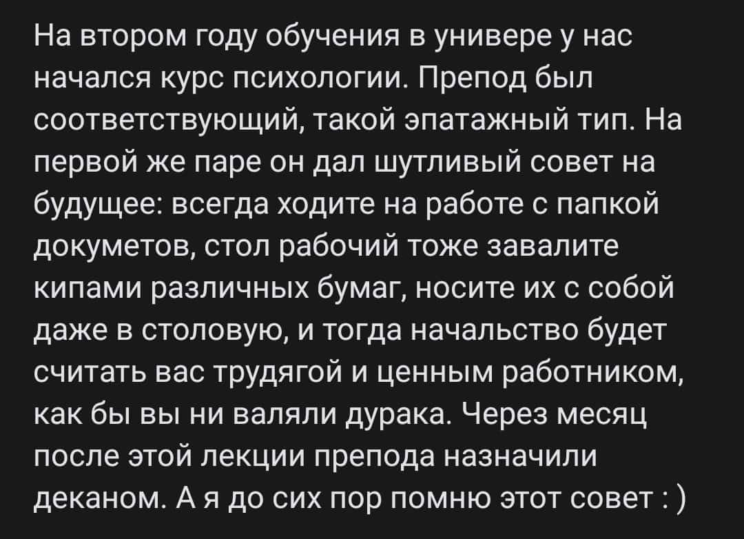 На втором году обучения в универе у нас начался курс психологии Препод был соответствующий такой зпатажный тип На первой же паре он дал шутливый совет на будущее всегда ходите на работе папкой докуметов стоп рабочий тоже завалите кипами различных бумаг носите их с собой даже в столовую и тогда начальство будет считать вас трудягой и ценным работником как бы вы ни вапяпи дурака Через месяц после эт