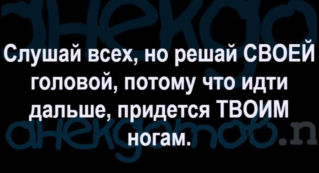 Слушай всех но решай СВОЕЙ головой потому что идти дальше придется ТВОИМ ногам