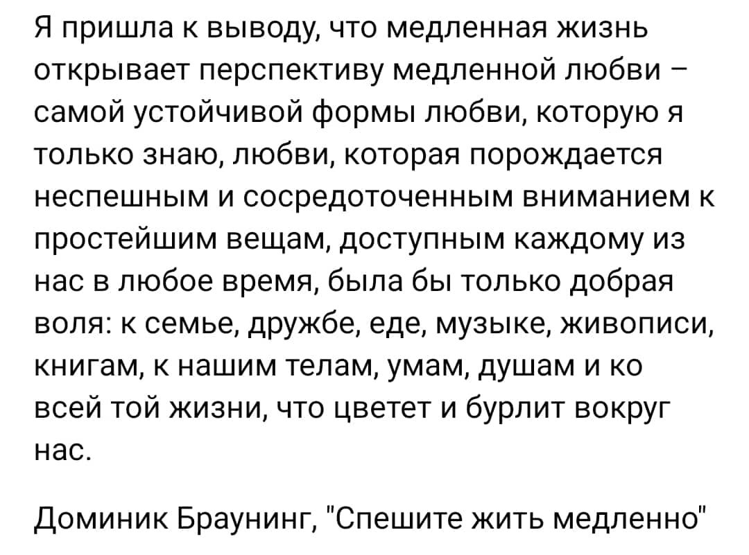 Я пришла выводу что медленная жизнь открывает перспективу медленной любви самой устойчивой формы любви которую я только знаю любви которая порождается неспешным и сосредоточенным вниманием к простейшим вещам доступным каждому из нас в любое время была бы только добрая воля к семье дружбе еде музыке живописи книгам к нашим телам умам душам и ко всей той жизни что цветет и бурлит вокруг нас Доминик 