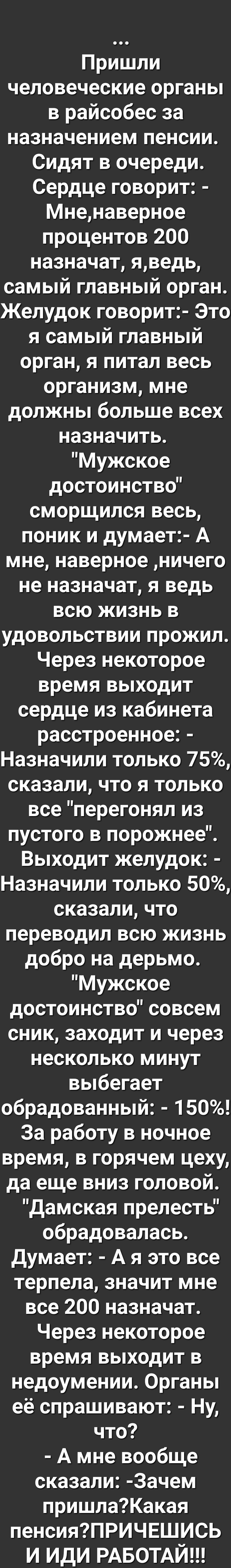 Пришли человеческие органы в райсобес за назначением пенсии Сидят в очереди Сердце говорит Мненаверное процентов 200 назначат яведь самый главный орган Желудок говорит Это я самый главный орган я питал весь организм мне должны больше всех назначить Мужское достоинство сморщился весь поник и думает А мне наверное ничего не назначат я ведь всю жизнь в удовольствии прожил Через некоторое время выходи