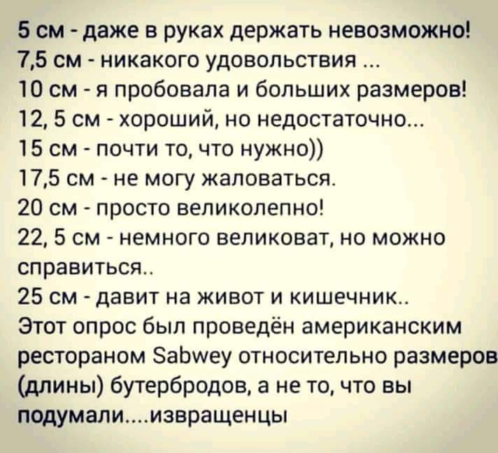 5 см даже в руках держать невозможно 75 см никакого удовольствия 10 см я пробовала и больших размеров 12 5 см хороший но недостаточно 15 см почти то что нужно 175 см не могу жаловаться 20 см просто великолепно 22 5 см немного великоват но можно справиться 25 см давит на живот и кишечник Этот опрос был проведён американским рестораном ЗаЬиеу относительно размеров длины бутербродов а не то что вы по