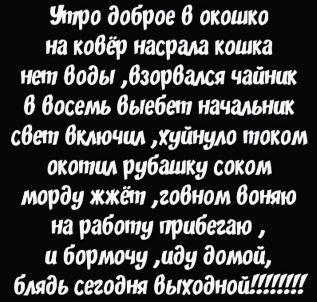 Утро доброе в окошко на кодёр насрала кошка нет Воды дзордался чайник д Восемь дыебет начальник сдет Включил хуйнуло током окоппм рубашку соком морду жжёт говном доняю на работу прибегаю и бормочу иду домой блядь сегодня дыходной