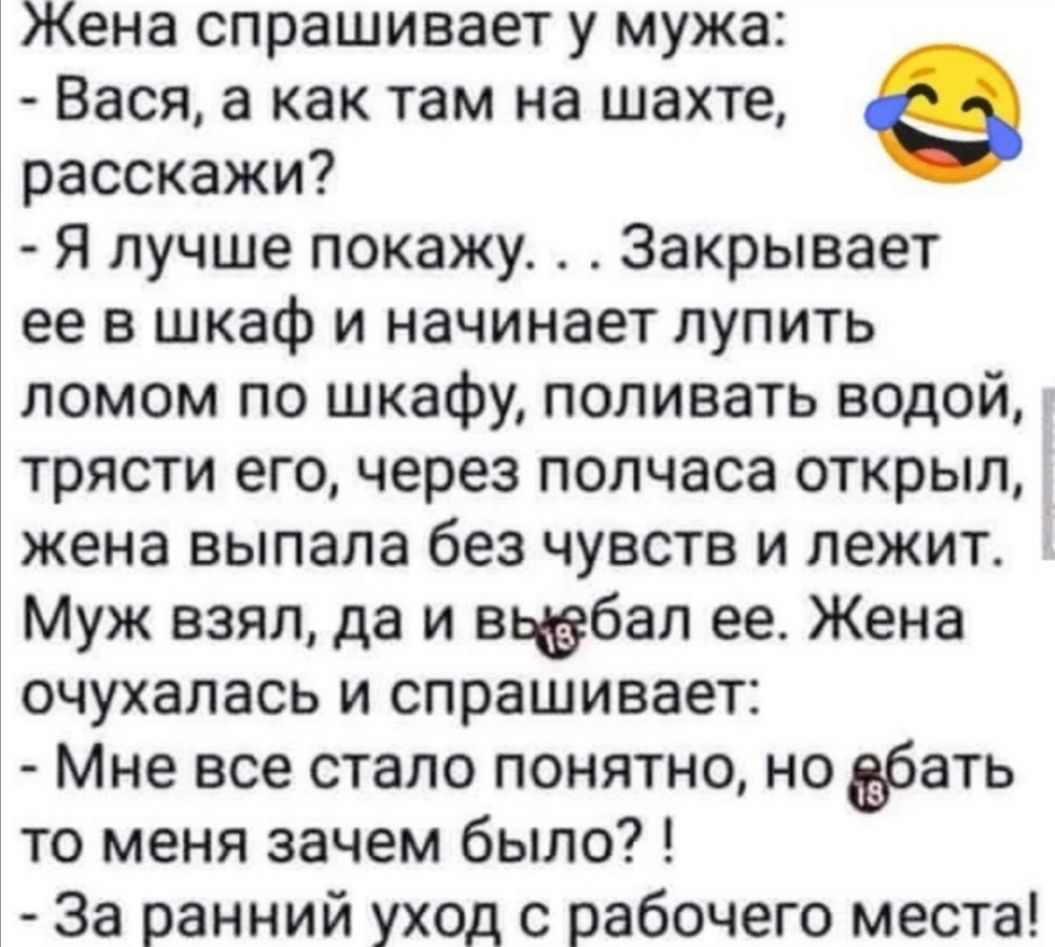 Жена спрашивает у мужа Вася а как там на шахте расскажи Я лучше покажу Закрывает ее в шкаф и начинает лупить ломом по шкафу поливать водой трясти его через полчаса открыл жена выпала без чувств и лежит Муж взял да и вьёбал ее Жена очухалась и спрашивает Мне все стало понятно но бать то меня зачем было За ранний уход с рабочего места