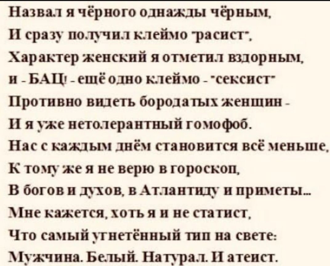 Назвал я чёрного однажды чёрным И сразу получил клеймо раснстп Характер женский я отметил шорньш н _ БАЦ ещё одно клеймо сексист Противно видеть бородатых женшин И я уже нетолерантный гомофоб Нас с кашьш днём становится всё меньше К томуже я не верю в гороскоп В богов и духов в Атлантиду и приметы Мне кажется хотъ я и не статнст Что самый тнетённый тип на свете Мужчина Белый Напрал Ц атеист