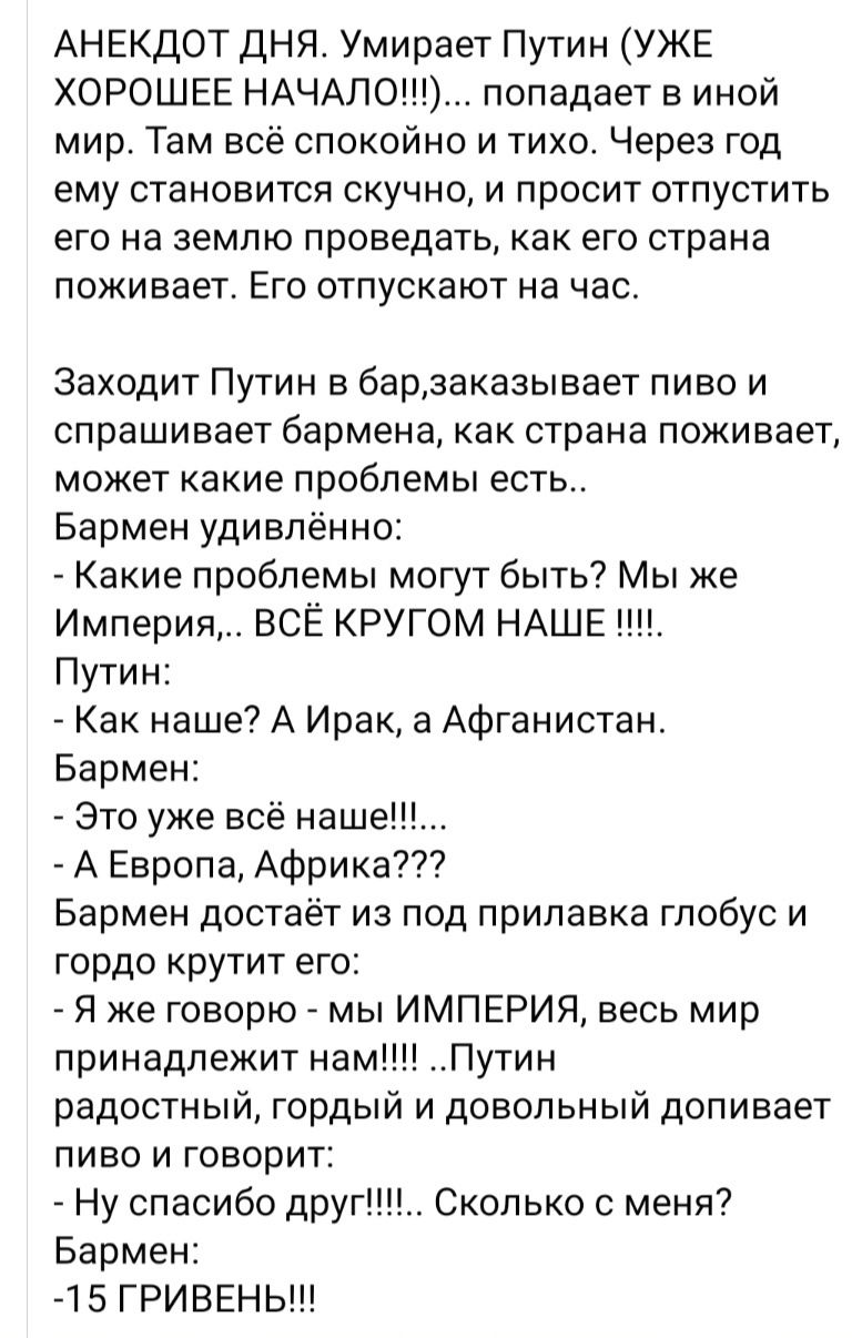 АНЕКДОТ ДНЯ Умирает Путин УЖЕ ХОРОШЕЕ НАЧАЛО попадает в иной мир Там всё спокойно и тихо Через год ему становится скучно и просит отпустить его на землю проведать как его страна поживает Его отпускают на час Заходит Путин в барзаказывает пиво и спрашивает бармена как страна поживает может какие проблемы есть Бармен удивлённо Какие проблемы могут быть Мы же Империя ВСЁ КРУГОМ НАШЕ Путин Как наше А 