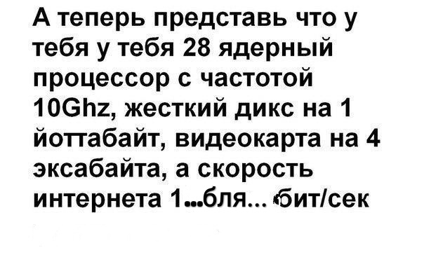 А теперь представь что у тебя у тебя 28 ядерный процессор с частотой 106п2 жесткий дикс на 1 йоггабайт видеокарта на 4 эксабайта а скорость интернета 1бля битсек