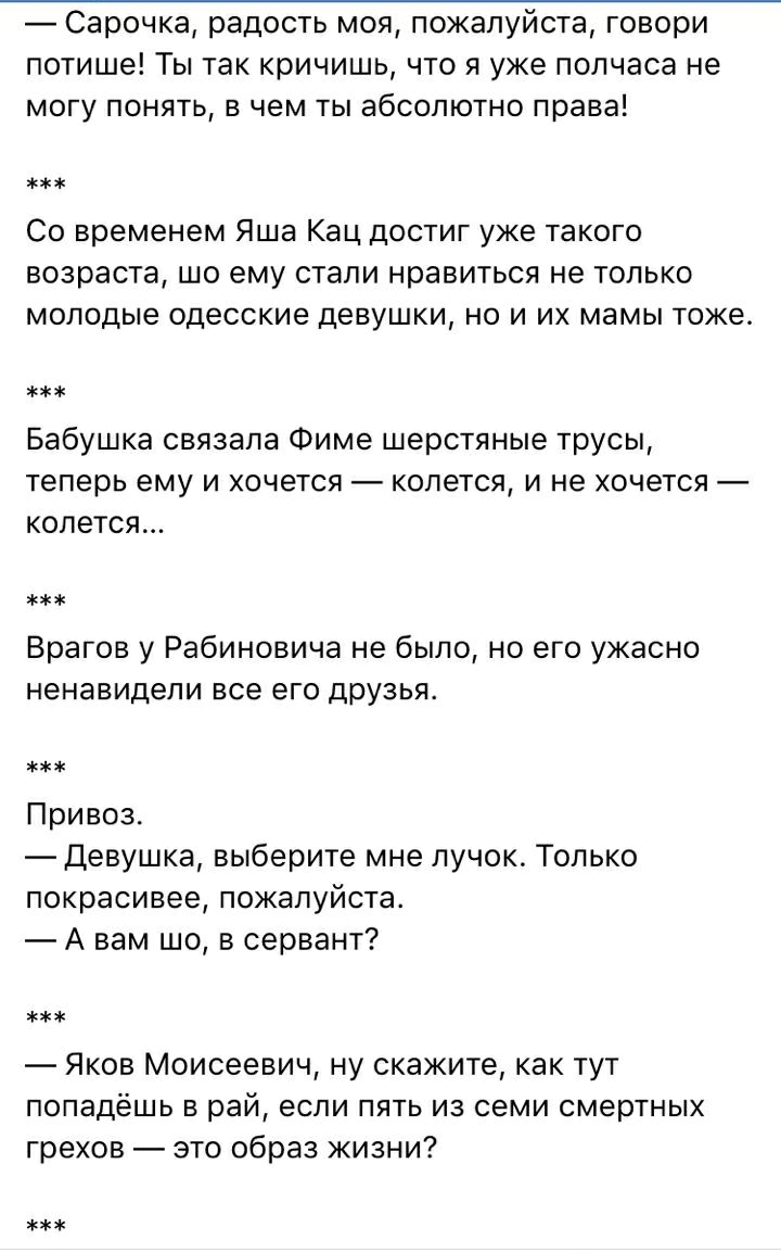 Сарочка радость моя пожалуйста говори потише Ты так кричишь что я уже полчаса не могу понять в чем ты абсолютно права Со временем Яша Кац достиг уже такого возраста шо ему стали нравиться не только молодые одесские девушки но и их мамы тоже Бабушка связала Фиме шерстяные трусы теперь ему и хочется колется и не хочется колется Врагов у Рабиновича не было но его ужасно ненавидели все его дРУзья Прив