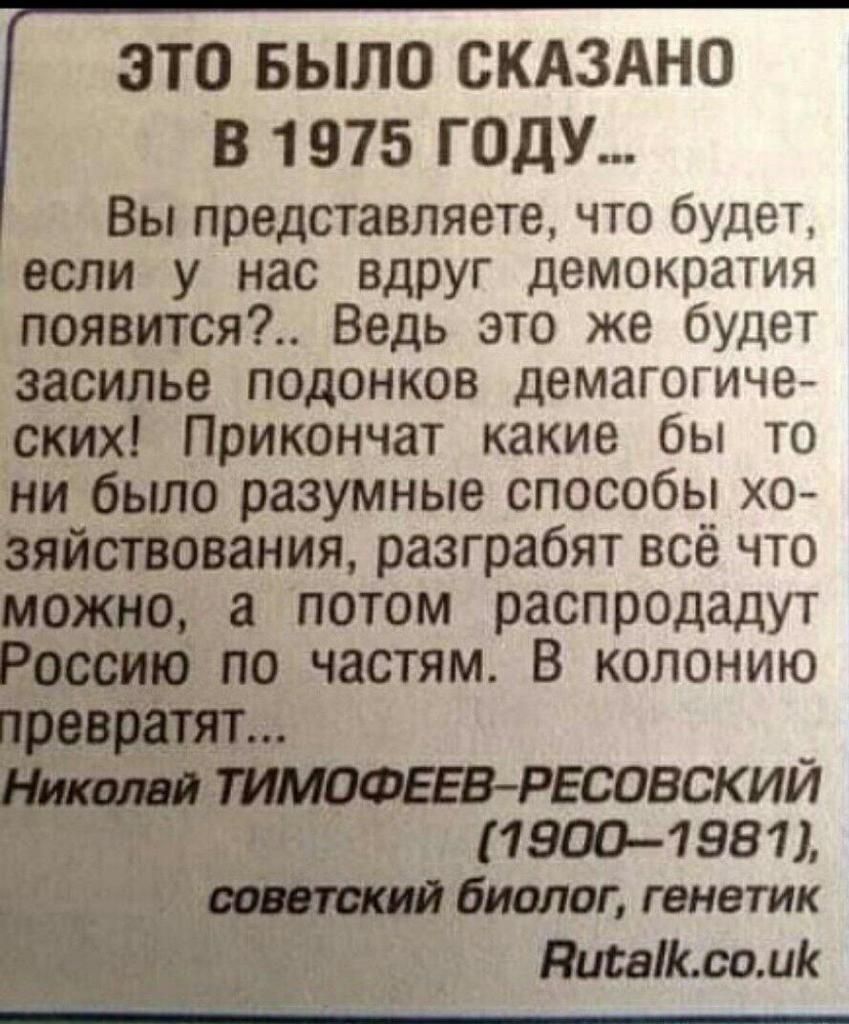 ЭТО БЫЛО СКАЗАНО В 1975 ГОДУ Вы представляете что будет если у нас вдруг демократия появится Ведь это же будет засилье подонков демагогиче ских Прикончат какие бы то ни было разумные способы хо зяйствования разграбят всё что можно а потом распродадут Россию по частям В колонию превратят РЕСОВСКИИ 19001981 биплан генетик Писаік со ик