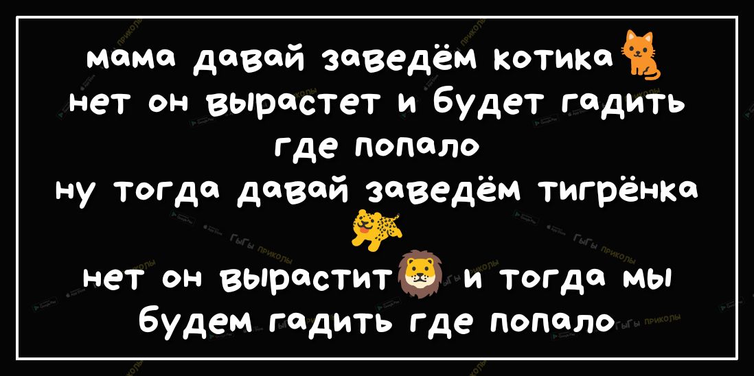 мама давай заведём котика нет он вырастет и будет гадить где попало ну тогда давай заведём тигрёнке нет он выраститё и тогда мы будем гадить где попало