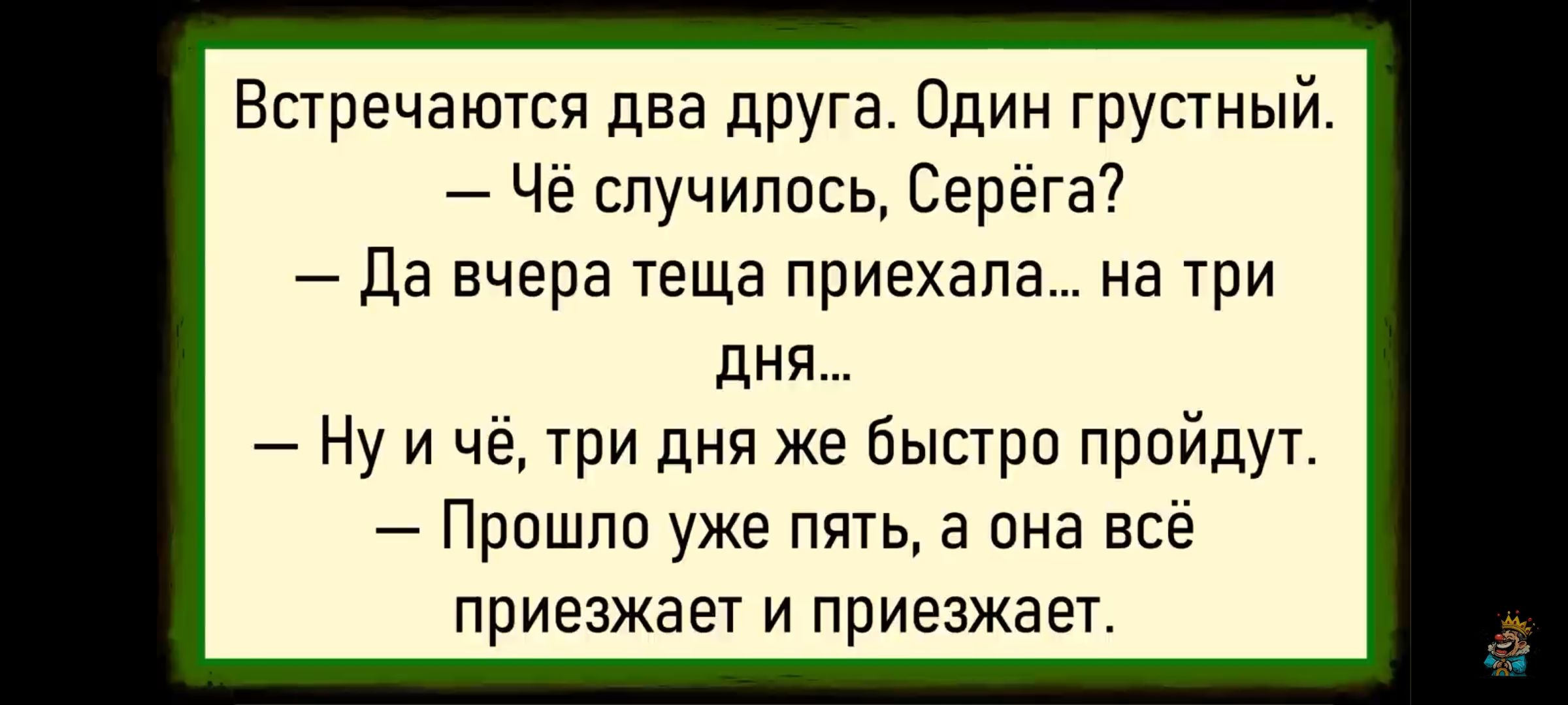 Встречаются два друга. Один грустный. — чё случилось, Серёга? — Да вчера теща приехала... на три дня... — Ну и чё, три дня же быстро пройдут. — Прошло уже пять, а он всё приезжает и приезжает.