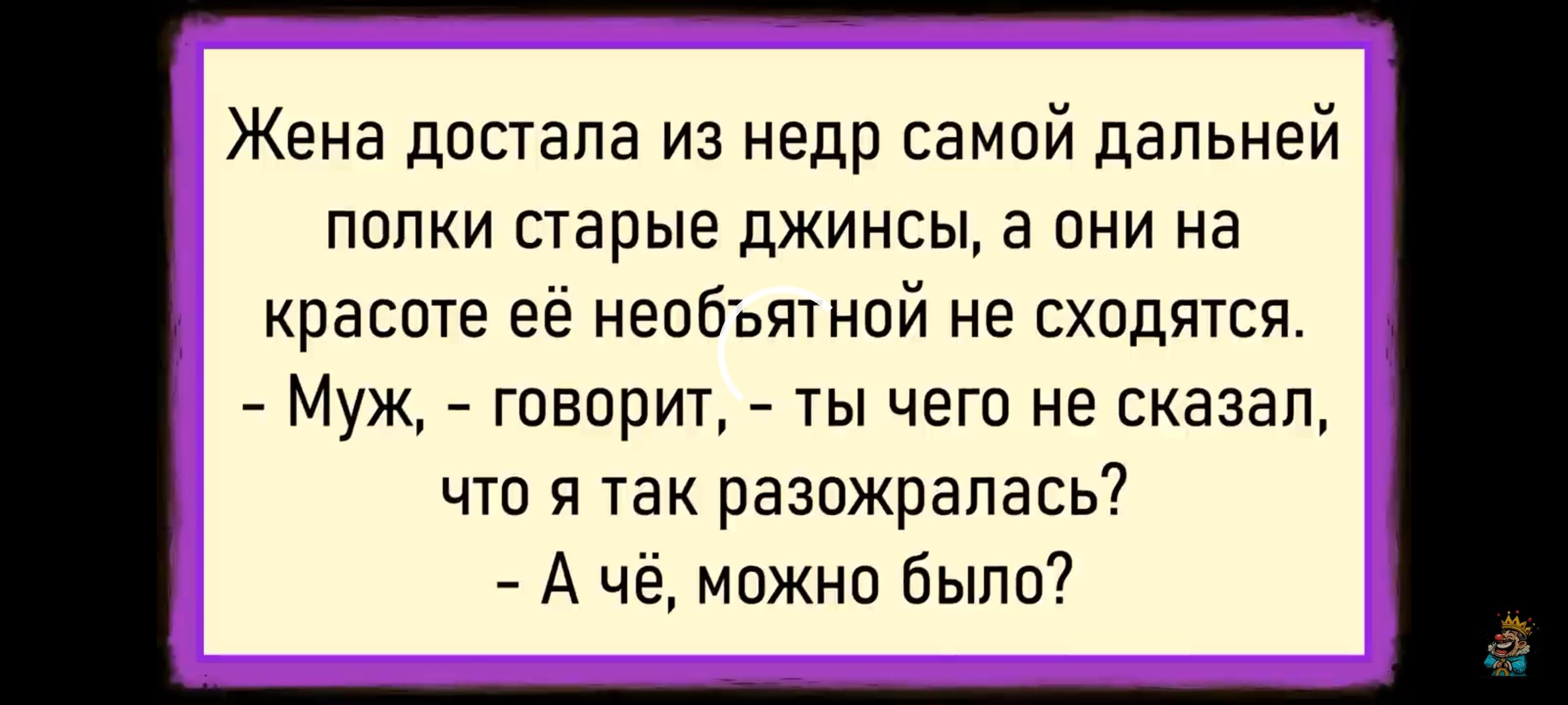 Жена достала из недр самой дальней полки старые джинсы, а они на красоте её не обтягивают не сходятся. - Муж, - говорит, - ты чего не сказал, что я так разозрлась? - А чё, можно было?