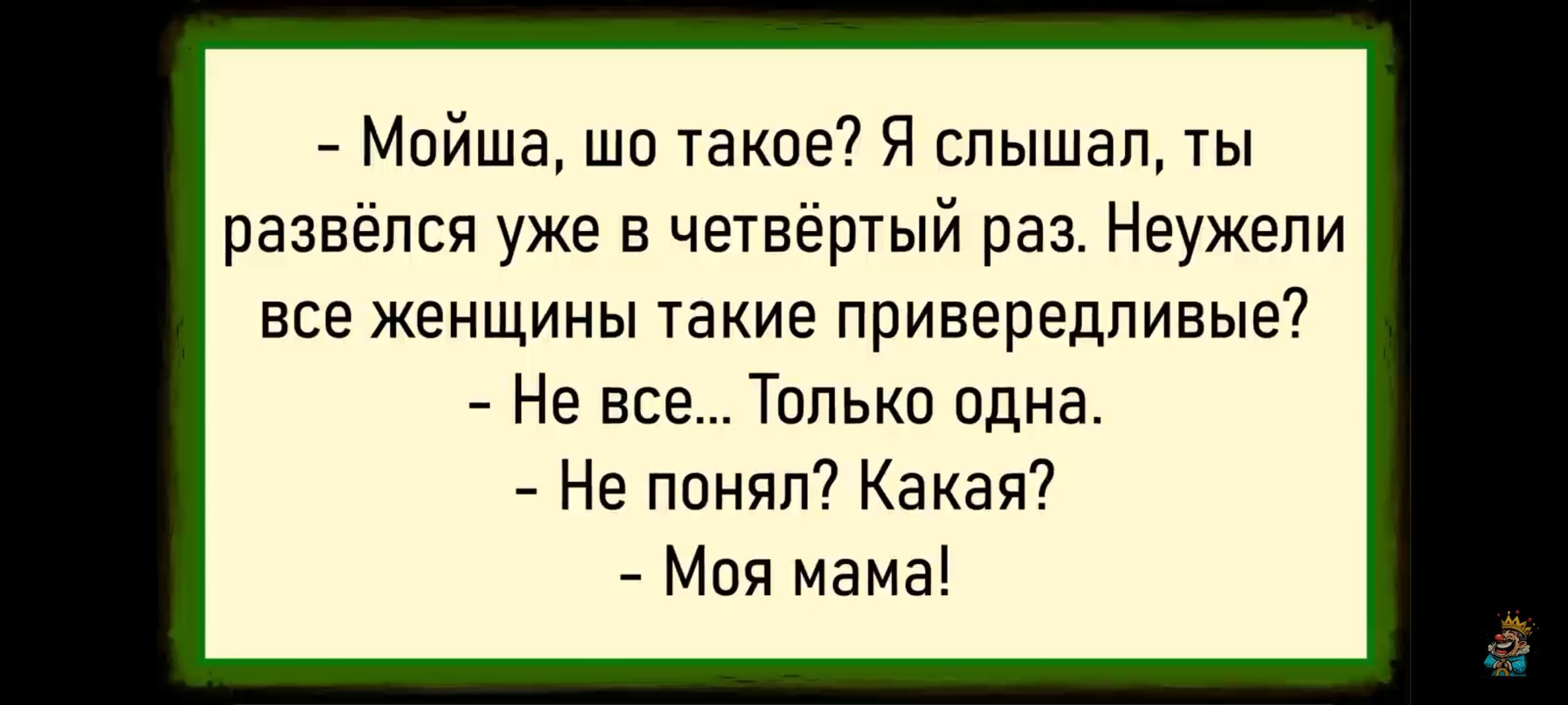 - Мойша, шо такое? Я слышал, ты развёлся уже в четвёртый раз. Неужели все женщины такие привередливые?
- Не все... Только одна.
- Не понял? Какая?
- Моя мама!