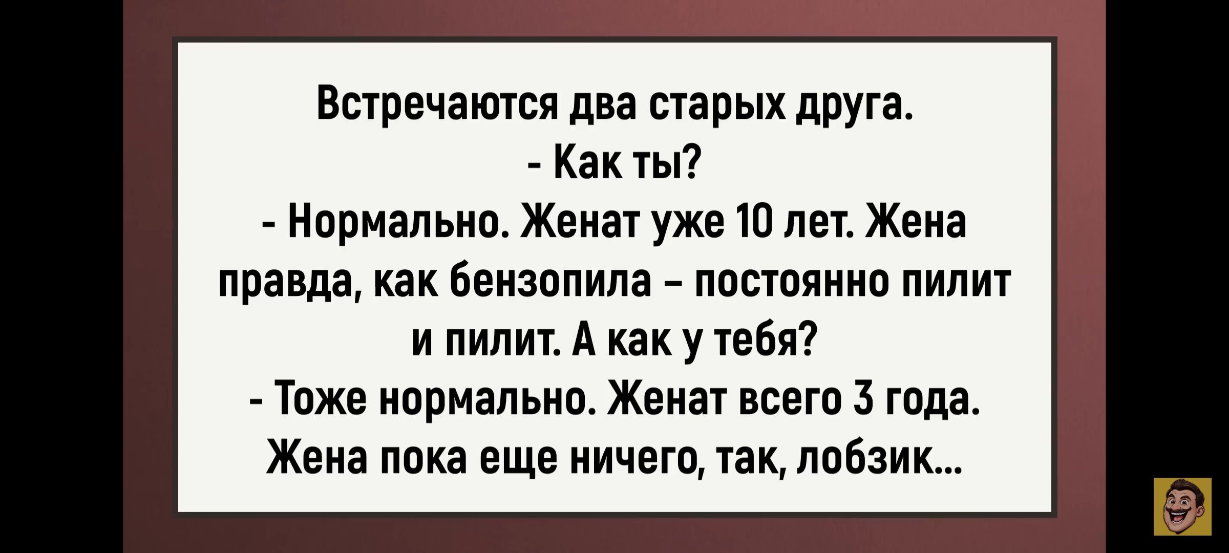 Встречаются два старых друга.\n- Как ты?\n- Нормально. Женат уже 10 лет. Жена правда, как бензопила – постоянно пилит и пилит. А как у тебя?\n- Тоже нормально. Женат всего 3 года. Жена пока еще ничего, так, лобзик...