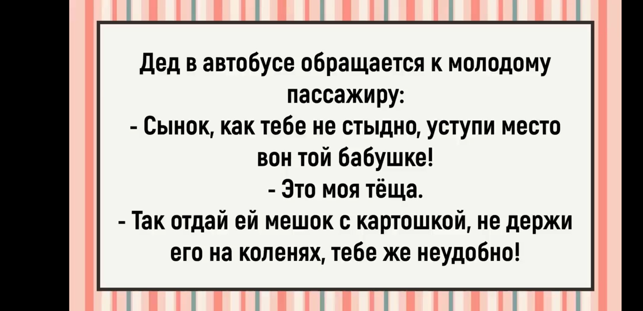 Дед в автобусе обращается к молодому пассажиру:
- Сынок, как тебе не стыдно, уступи место вон той бабушке!
- Это моя тёща.
- Так отдай ей мешок с картошкой, не держи его на коленях, тебе же неудобно!