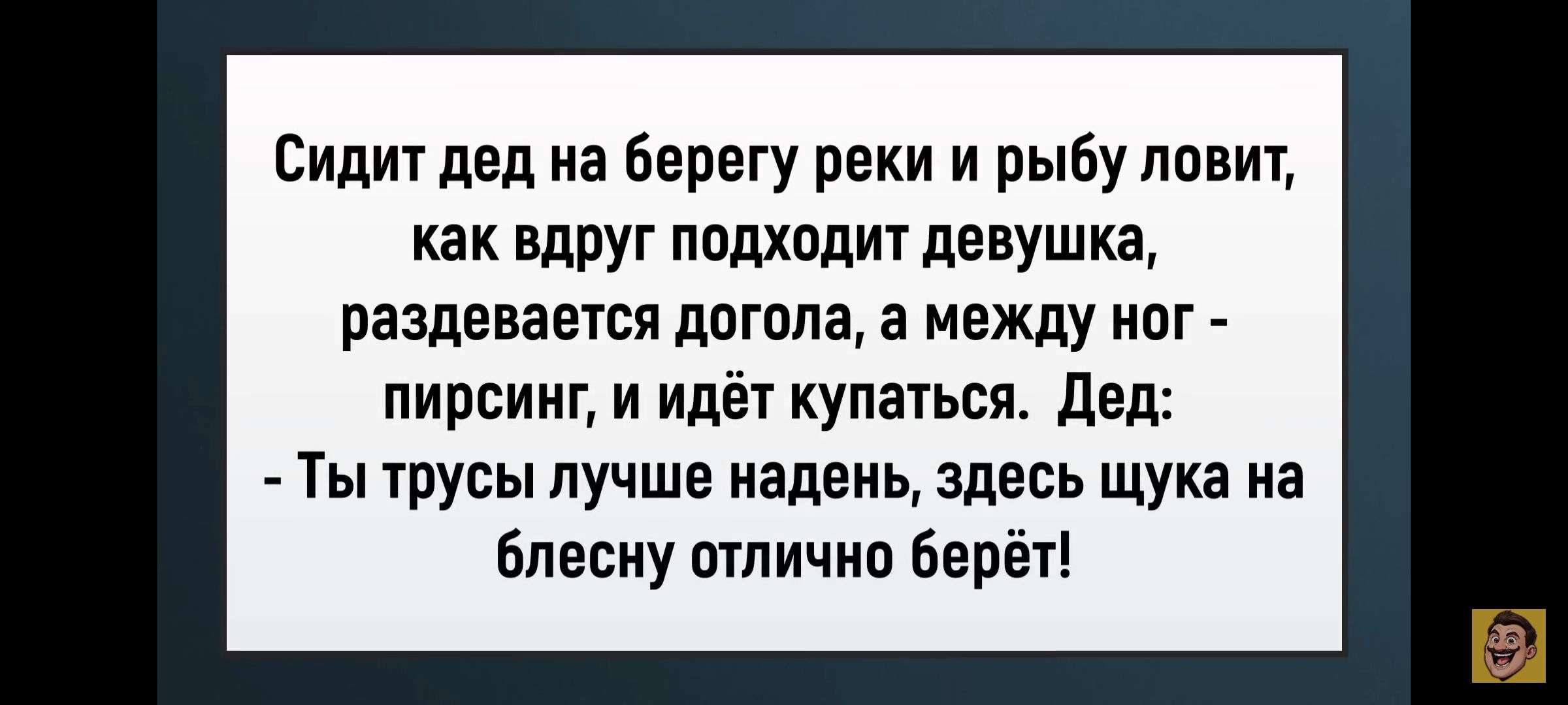 Сидит дед на берегу реки и рыбу ловит, как вдруг подходит девушка, раздевается догола, а между ног - пирсинг, и идёт купаться. Дед: - Ты трусы лучше надень, здесь щука на блесну отлично берет!