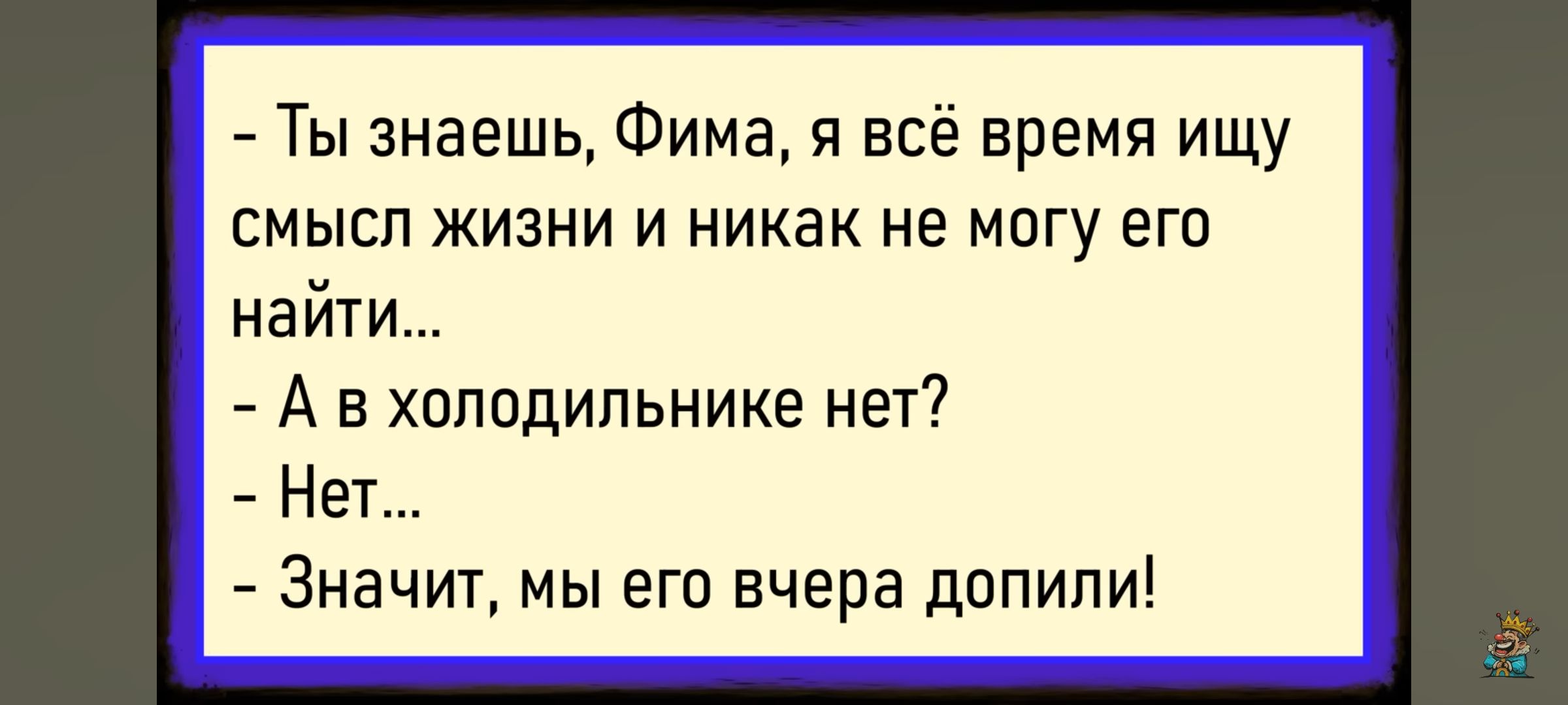 - Ты знаешь, Фима, я всё время ищу смысл жизни и никак не могу его найти...\n- А в холодильнике нет?\n- Нет...\n- Значит, мы его вчера допили!
