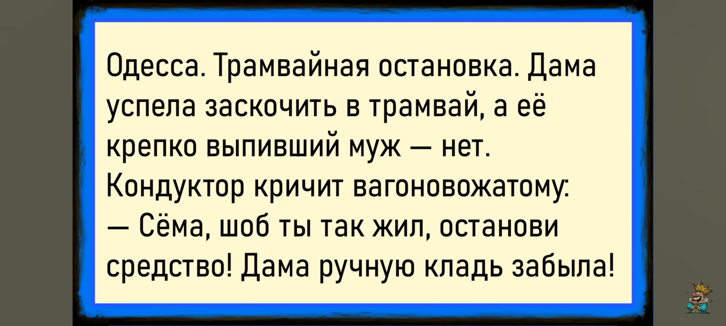 Одесса. Трамвайная остановка. Дама успела заскочить в трамвай, а её крепко выпивший муж — нет. Кондуктор кричит вагоновожатому: — Сёма, чтоб ты так жил, останови средство! Дама ручную кладь забыла!