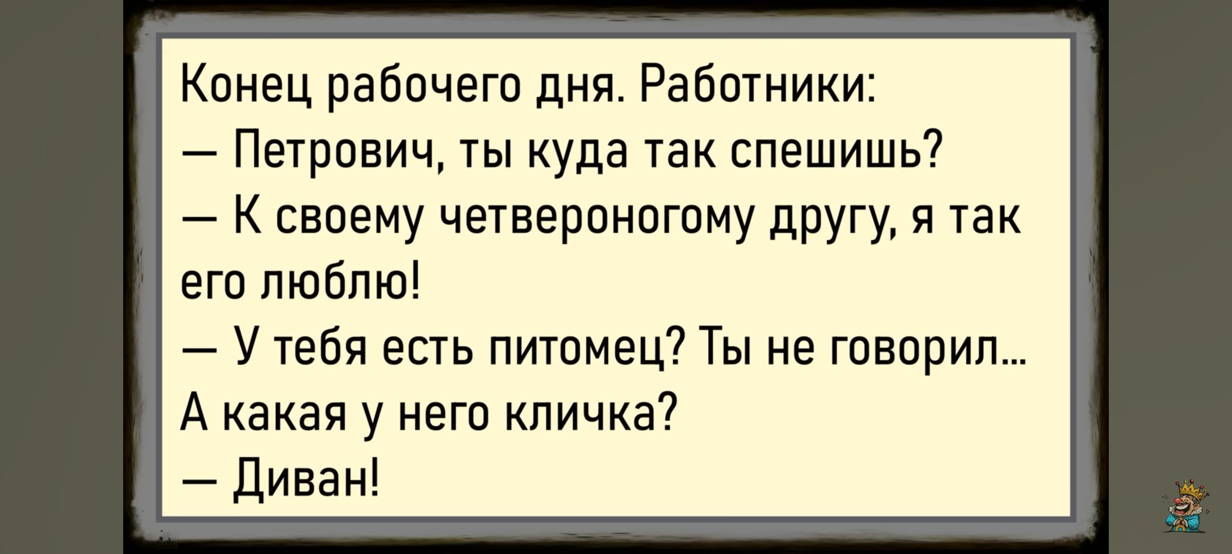 Конец рабочего дня. Работники:
— Петрович, ты куда так спешишь?
— К своему четвероногому другу, я так его люблю!
— У тебя есть питомец? Ты не говорил...
А какая у него кличка?
— Диван!