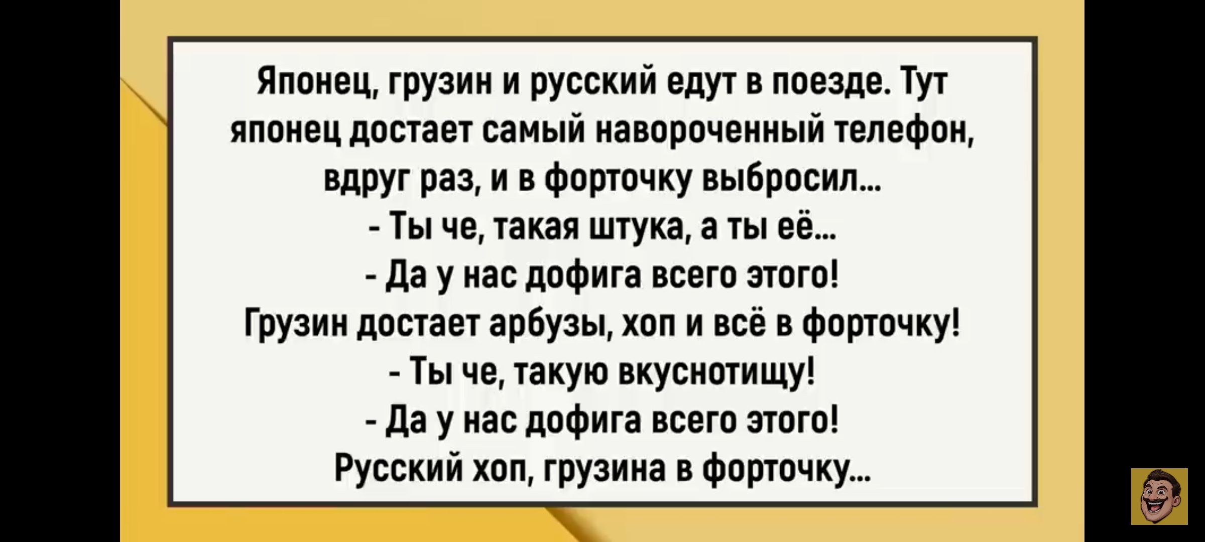 Японец, грузин и русский едут в поезде. Тут японец достает самый навороченный телефон, вдруг раз, и в форточку выбросил... 
- Ты че, такая штука? 
- Да у нас дофигa всего этого! 
Грузин достает арбуз, хоп и всё в форточку! 
- Ты че, такую вкусность! 
- Да у нас дофигa всего этого! 
Русский хоп, грузина в форточку...