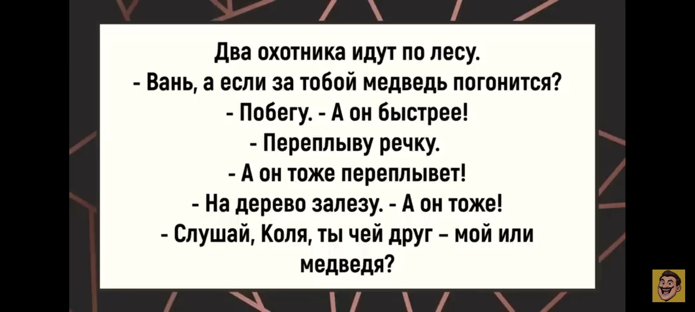 Два охотника идут по лесу. - Вань, а если за тобой медведь погонится? - Побегу. - А он быстрее! - Переплыву речку. - А он тоже переплывет! - На дерево залезу. - А он тоже! - Слушай, Коля, ты чей друг – мой или медведя?